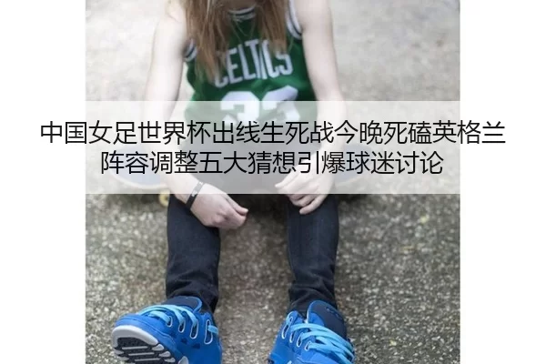 中国女足世界杯出线生死战今晚死磕英格兰 阵容调整五大猜想引爆球迷讨论
